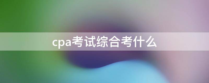 cpa考试综合考什么 cpa综合考试内容