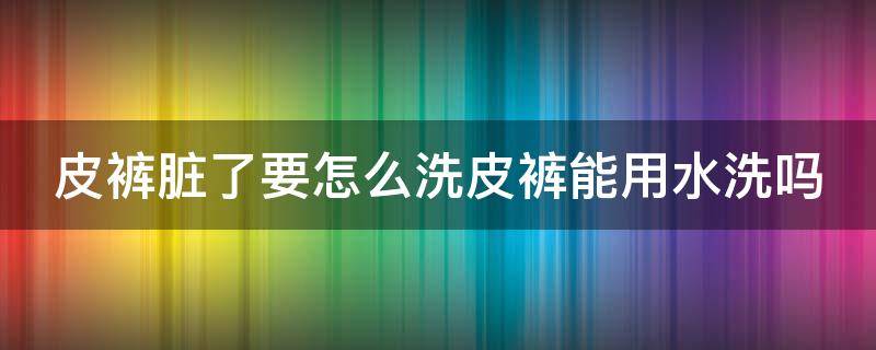 皮裤脏了要怎么洗皮裤能用水洗吗（皮裤可以水洗吗?怎么保养）