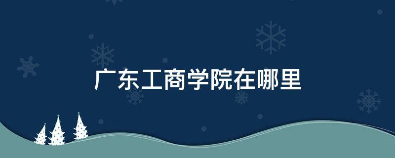 广东工商学院在哪里 广东工商职业技术学院在哪里