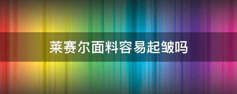 莱赛尔面料容易起皱吗 莱赛尔面料会起球吗