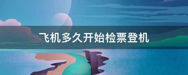 飛機(jī)多久開始檢票登機(jī)（飛機(jī)檢票截止時間是登機(jī)前多久）