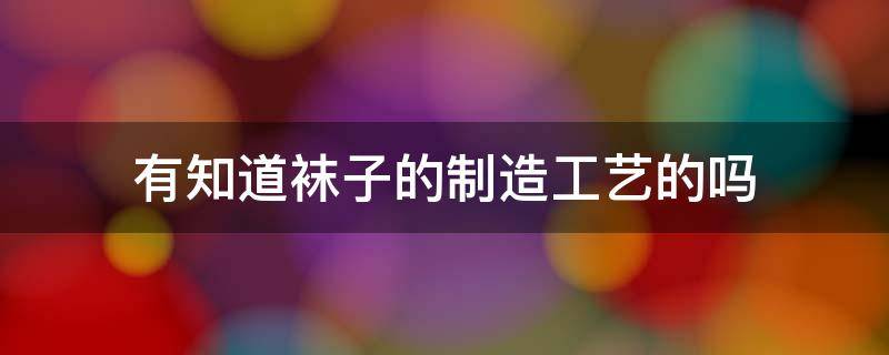 有知道襪子的制造工藝的嗎 襪子有哪些工藝