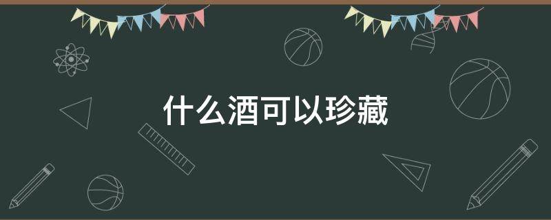 什么酒可以珍藏 什么样的酒值得珍藏