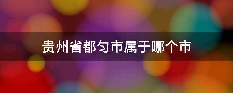 贵州省都匀市属于哪个市（贵州省都匀市属于哪个市还可以建房子了）