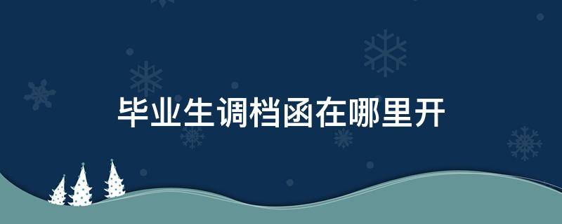 毕业生调档函在哪里开 毕业生调档函怎么弄