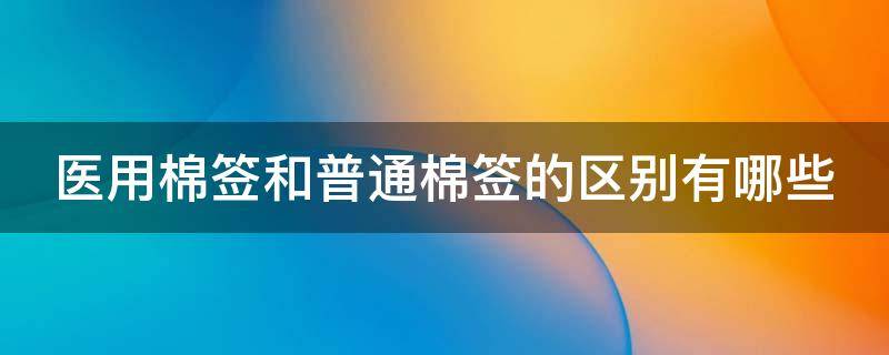 醫(yī)用棉簽和普通棉簽的區(qū)別有哪些（醫(yī)用棉簽和普通棉簽有區(qū)別嗎）