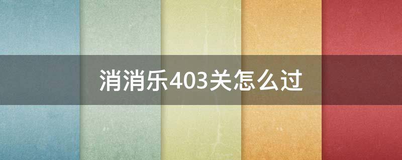 消消乐403关怎么过（开心消消乐+403关怎么样才能过）