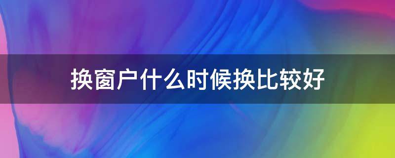 換窗戶(hù)什么時(shí)候換比較好（換窗戶(hù)幾月份適合）