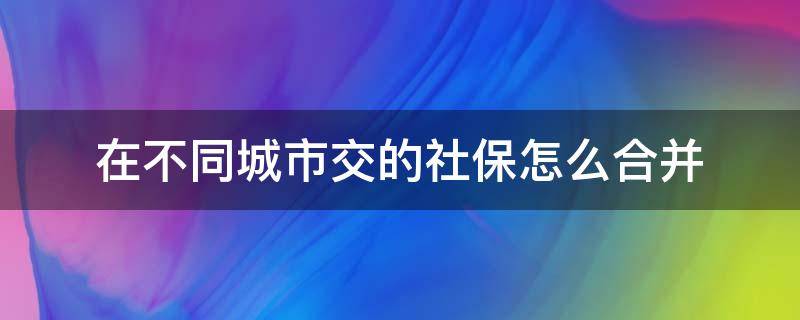 在不同城市交的社保怎么合并 社保在不同的城市繳納,怎么合并