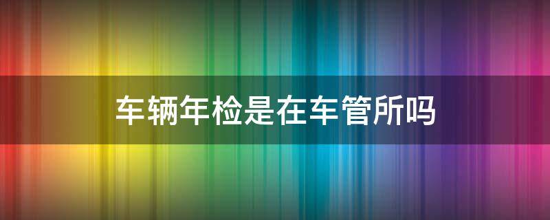 车辆年检是在车管所吗 车辆年检是去车管所吗