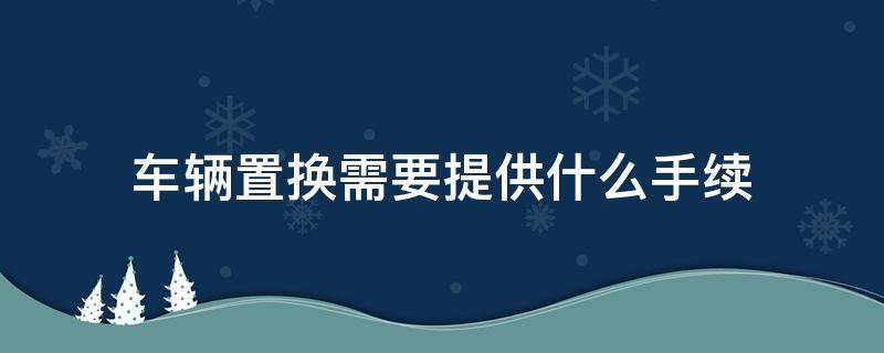 车辆置换需要提供什么手续（车辆置换的时候需要什么手续）