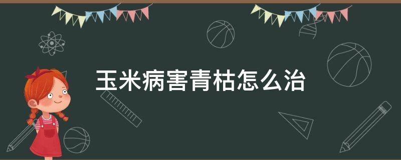 玉米病害青枯怎么治（玉米青枯病如何防治）