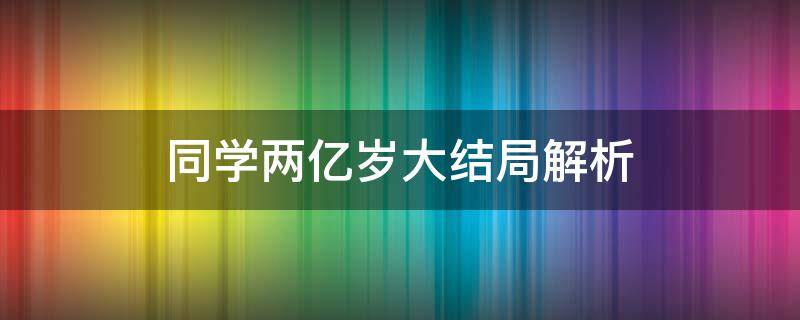 同學(xué)兩億歲大結(jié)局解析（同學(xué)兩億歲大結(jié)局什么意思）