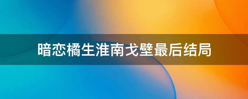 暗恋橘生淮南戈壁最后结局 暗恋橘生淮南戈壁的结局