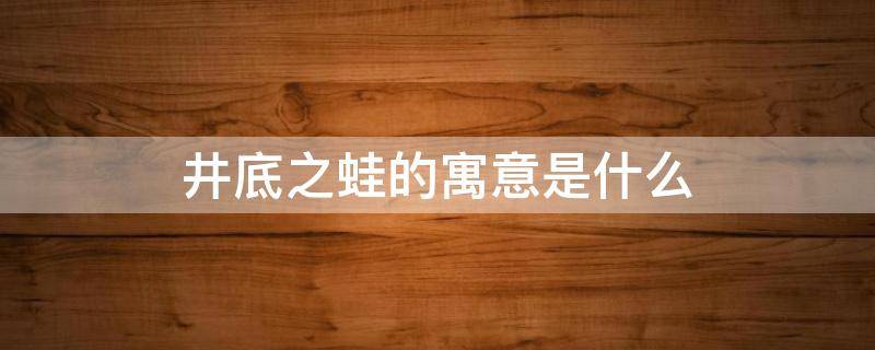 井底之蛙的寓意是什么（井底之蛙的寓意是什么意思10個(gè)字）