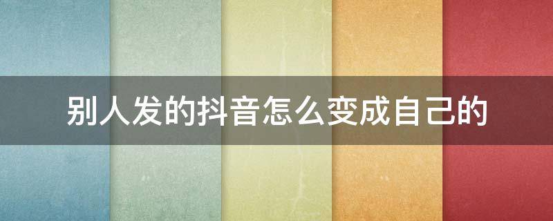 别人发的抖音怎么变成自己的 别人发的抖音怎么变成自己的抖音