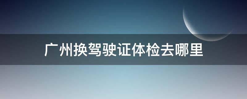 广州换驾驶证体检去哪里 广州驾驶证换证去哪里体检