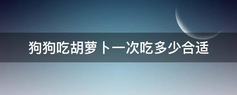 狗狗吃胡蘿卜一次吃多少合適（狗狗一頓可以吃多少胡蘿卜）