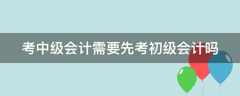 考中级会计需要先考初级会计吗 考中级会计需要先考初级会计吗知乎