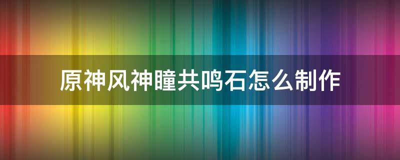 原神风神瞳共鸣石怎么制作 原神风神瞳共鸣石在哪里制作