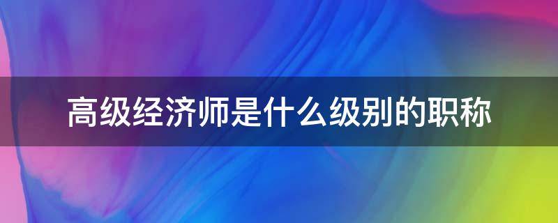 高级经济师是什么级别的职称 经济师是高级还是中级职称