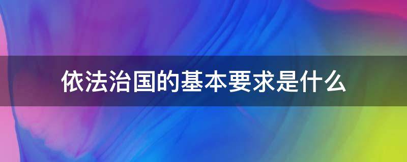 依法治国的基本要求是什么 我国依法治国的基本要求是什么