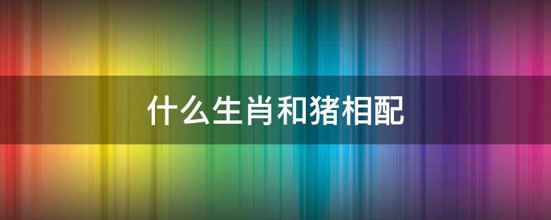 什么生肖和猪相配 猪跟哪个生肖相配