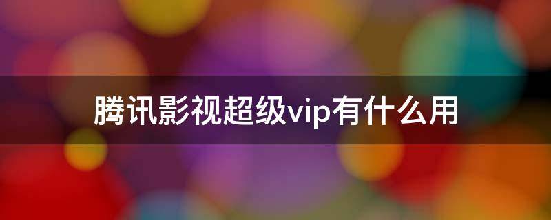 腾讯影视超级vip有什么用（腾讯超级影视vip有什么作用）