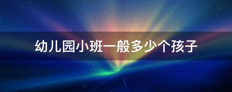 幼兒園小班一般多少個(gè)孩子（幼兒園小班一般多少個(gè)孩子國(guó)家規(guī)定小班應(yīng)該多少個(gè)孩子）