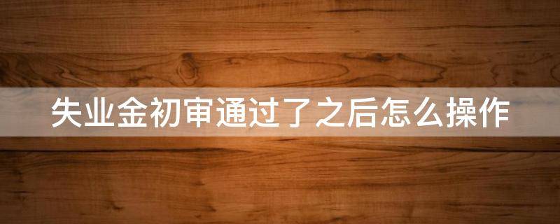 失业金初审通过了之后怎么操作 失业金初审过了就可以领钱了吗