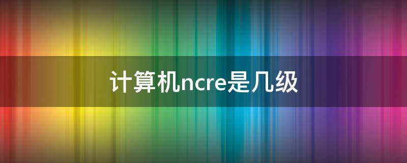 計算機ncre是幾級 全國計算機等級考試一級是什么