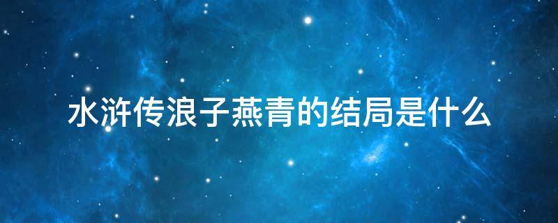 水滸傳浪子燕青的結(jié)局是什么 浪子燕青是水滸傳中后期的重要人物