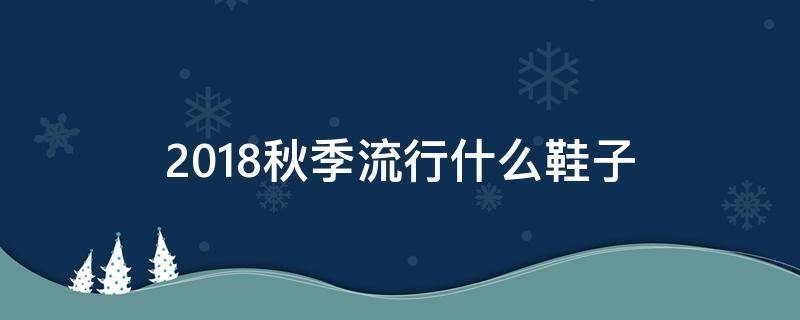 2018秋季流行什么鞋子 今年秋冬流行什么鞋子 女鞋