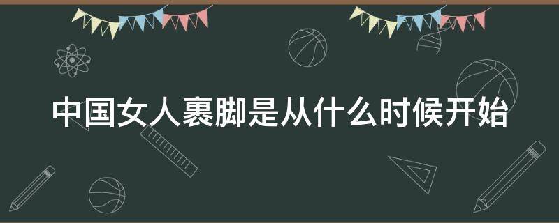 中国女人裹脚是从什么时候开始（中国女生裹脚从什么时候开始）