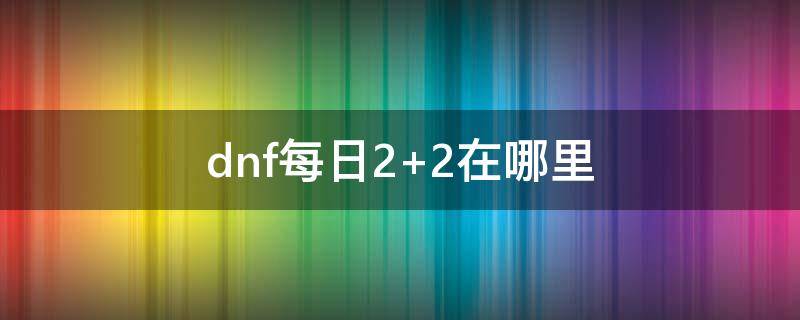 dnf每日2+2在哪里（dnf每日2加2在哪）