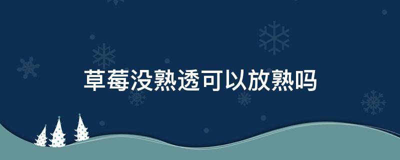 草莓没熟透可以放熟吗（草莓没熟透可以放放吗）