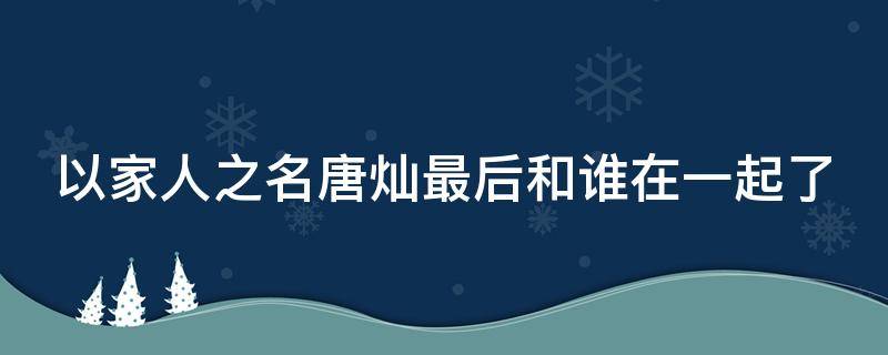 以家人之名唐灿最后和谁在一起了 以家人之名中唐灿最后结局