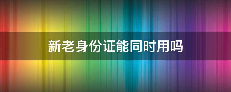 新老身份證能同時(shí)用嗎（新老身份證能同時(shí)用嗎比如買飛機(jī)票）