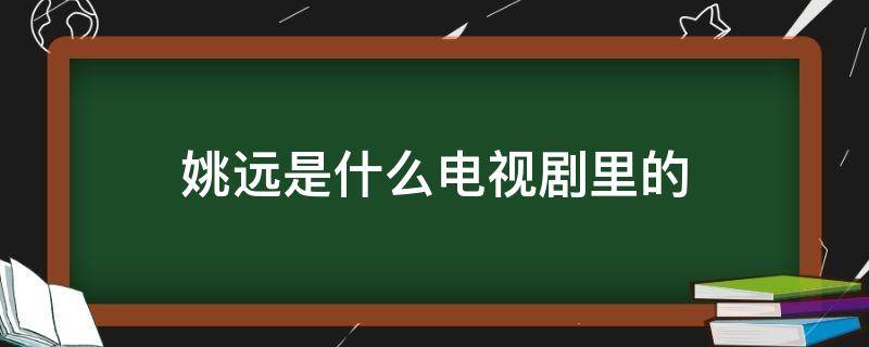 姚遠(yuǎn)是什么電視劇里的（姚遠(yuǎn)是什么電視劇里的人物）