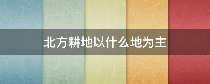 北方耕地以什么地為主 北方耕地以什么為主?