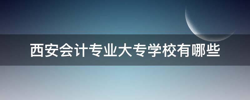 西安会计专业大专学校有哪些（西安专科学校哪些有会计专业）