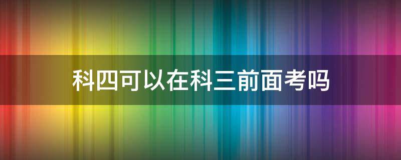 科四可以在科三前面考吗（可以在科三之前考科四吗）