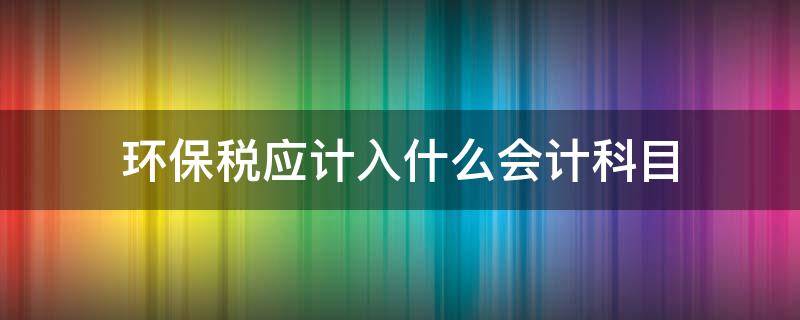 環(huán)保稅應(yīng)計(jì)入什么會(huì)計(jì)科目 環(huán)境保護(hù)稅應(yīng)計(jì)入哪個(gè)科目