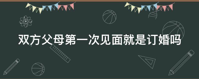 双方父母第一次见面就是订婚吗 双方父母第一次见面就是订婚吗?