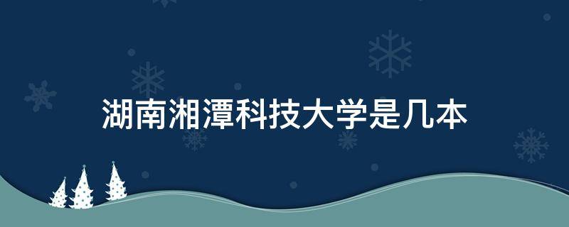 湖南湘潭科技大学是几本 湖南湘潭科技学院是几本