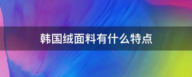 韩国绒面料有什么特点（韩国绒的面料成分）