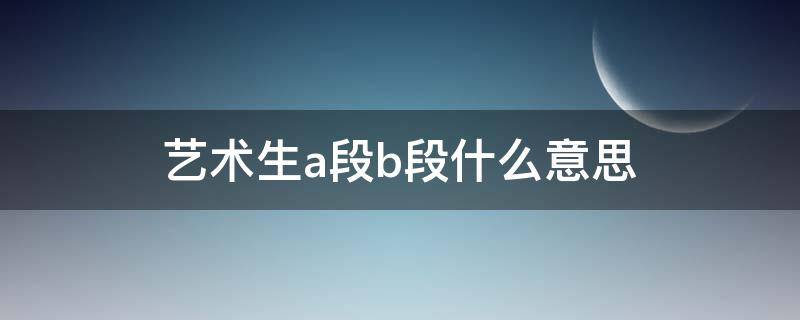 艺术生a段b段什么意思 艺术生本科a段本科b段什么意思