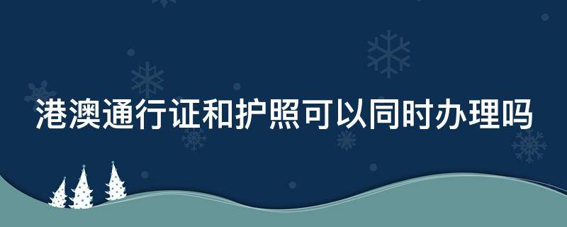 港澳通行证和护照可以同时办理吗 港澳通行证跟护照