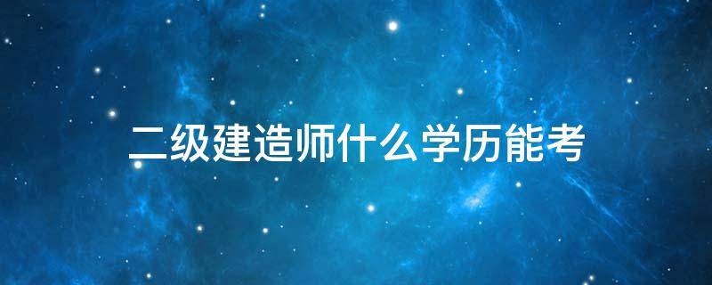 二級建造師什么學歷能考 二級建造師需要什么學歷才能考