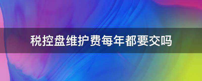 税控盘维护费每年都要交吗 税控盘每年都有维护费是多少呢